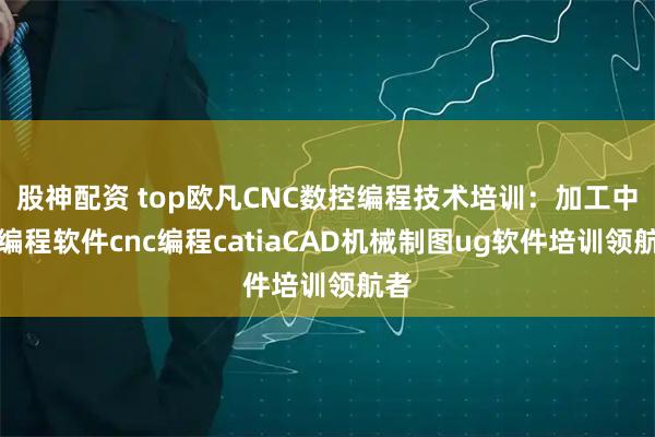 股神配资 top欧凡CNC数控编程技术培训：加工中心编程软件cnc编程catiaCAD机械制图ug软件培训领航者