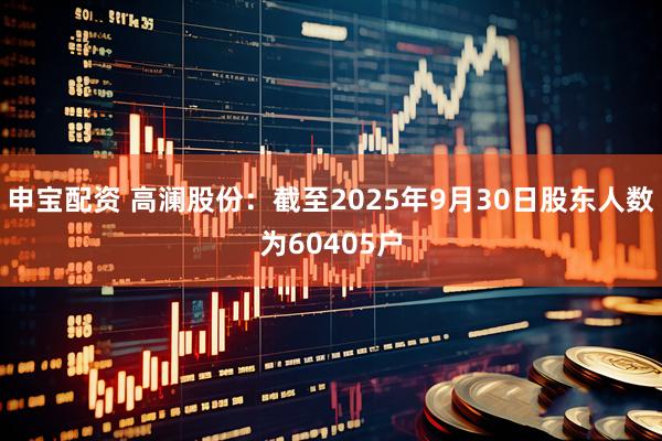 申宝配资 高澜股份：截至2025年9月30日股东人数为60405户