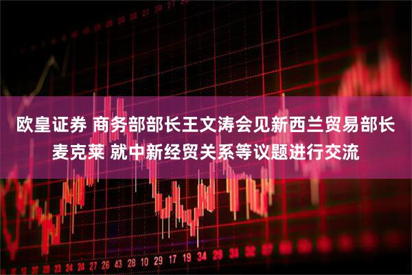欧皇证券 商务部部长王文涛会见新西兰贸易部长麦克莱 就中新经贸关系等议题进行交流