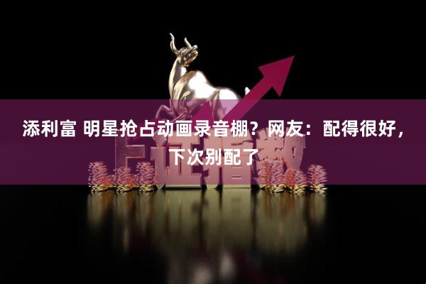 添利富 明星抢占动画录音棚？网友：配得很好，下次别配了
