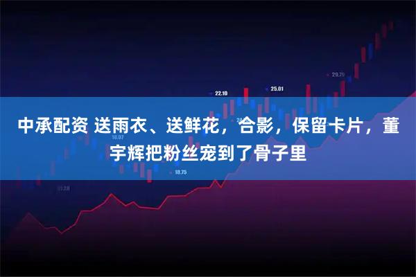 中承配资 送雨衣、送鲜花，合影，保留卡片，董宇辉把粉丝宠到了骨子里