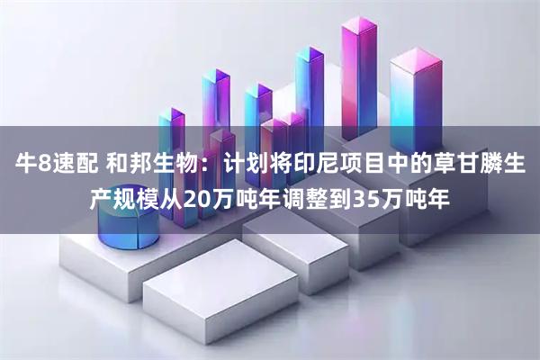 牛8速配 和邦生物：计划将印尼项目中的草甘膦生产规模从20万吨年调整到35万吨年