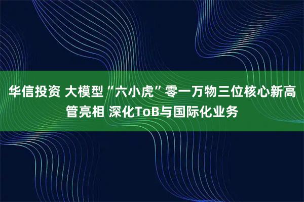 华信投资 大模型“六小虎”零一万物三位核心新高管亮相 深化ToB与国际化业务