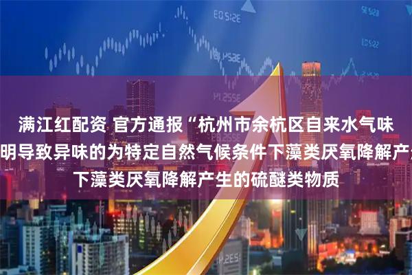 满江红配资 官方通报“杭州市余杭区自来水气味异常”：初步查明导致异味的为特定自然气候条件下藻类厌氧降解产生的硫醚类物质