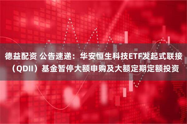 德益配资 公告速递：华安恒生科技ETF发起式联接（QDII）基金暂停大额申购及大额定期定额投资