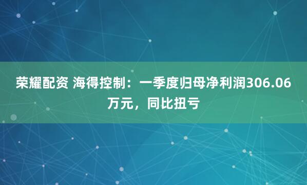 荣耀配资 海得控制：一季度归母净利润306.06万元，同比扭亏