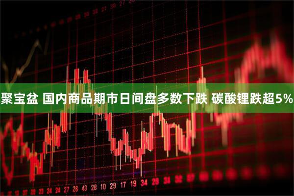 聚宝盆 国内商品期市日间盘多数下跌 碳酸锂跌超5%