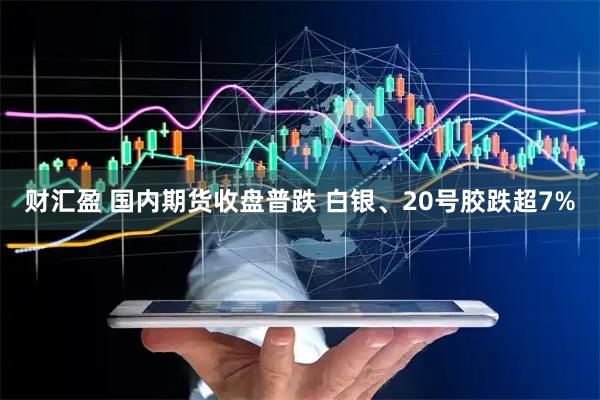 财汇盈 国内期货收盘普跌 白银、20号胶跌超7%
