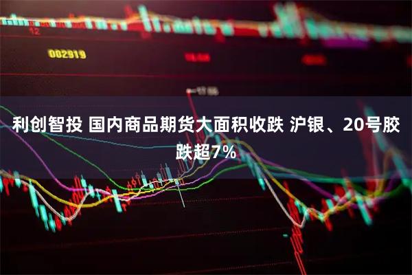 利创智投 国内商品期货大面积收跌 沪银、20号胶跌超7%